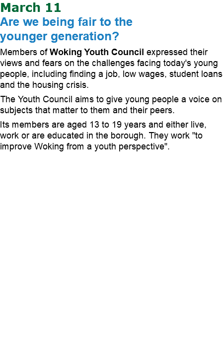 March 11 Are we being fair to the  younger generation? Members of Woking Youth Council expressed their views and fears on the challenges facing today's young people, including finding a job, low wages, student loans and the housing crisis. The Youth Council aims to give young people a voice on subjects that matter to them and their peers. Its members are aged 13 to 19 years and either live, work or are educated in the borough. They work "to improve Woking from a youth perspective".