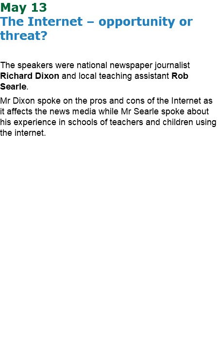 May 13 The Internet – opportunity or threat? The speakers were national newspaper journalist Richard Dixon and local teaching assistant Rob Searle. Mr Dixon spoke on the pros and cons of the Internet as it affects the news media while Mr Searle spoke about his experience in schools of teachers and children using the internet.