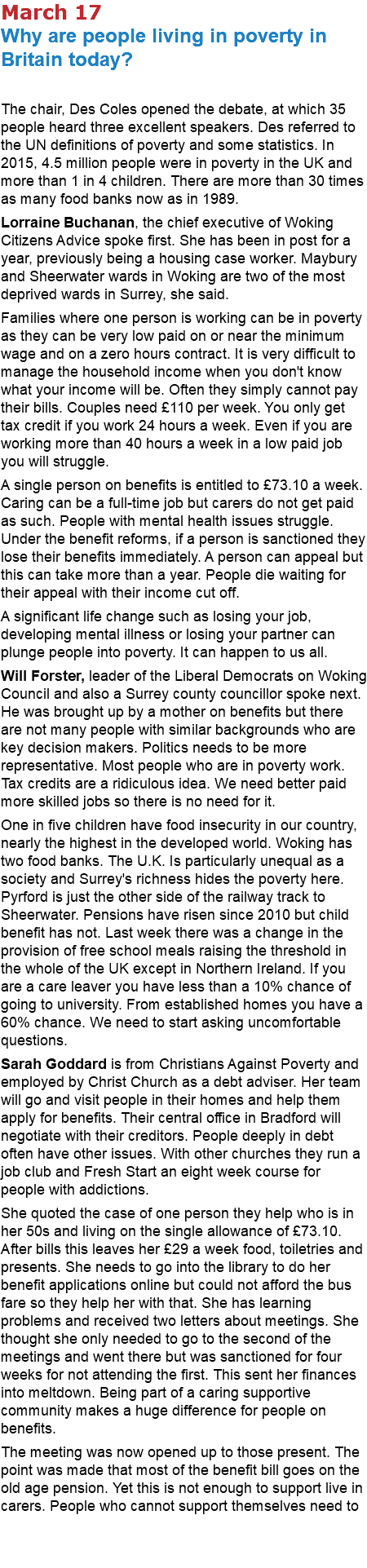 March 17 Why are people living in poverty in Britain today? The chair, Des Coles opened the debate, at which 35 people heard three excellent speakers. Des referred to the UN definitions of poverty and some statistics. In 2015, 4.5 million people were in poverty in the UK and more than 1 in 4 children. There are more than 30 times as many food banks now as in 1989. Lorraine Buchanan, the chief executive of Woking Citizens Advice spoke first. She has been in post for a year, previously being a housing case worker. Maybury and Sheerwater wards in Woking are two of the most deprived wards in Surrey, she said. Families where one person is working can be in poverty as they can be very low paid on or near the minimum wage and on a zero hours contract. It is very difficult to manage the household income when you don't know what your income will be. Often they simply cannot pay their bills. Couples need £110 per week. You only get tax credit if you work 24 hours a week. Even if you are working more than 40 hours a week in a low paid job you will struggle. A single person on benefits is entitled to £73.10 a week. Caring can be a full-time job but carers do not get paid as such. People with mental health issues struggle. Under the benefit reforms, if a person is sanctioned they lose their benefits immediately. A person can appeal but this can take more than a year. People die waiting for their appeal with their income cut off. A significant life change such as losing your job, developing mental illness or losing your partner can plunge people into poverty. It can happen to us all. Will Forster, leader of the Liberal Democrats on Woking Council and also a Surrey county councillor spoke next. He was brought up by a mother on benefits but there are not many people with similar backgrounds who are key decision makers. Politics needs to be more representative. Most people who are in poverty work. Tax credits are a ridiculous idea. We need better paid more skilled jobs so there is no need for it. One in five children have food insecurity in our country, nearly the highest in the developed world. Woking has two food banks. The U.K. Is particularly unequal as a society and Surrey's richness hides the poverty here. Pyrford is just the other side of the railway track to Sheerwater. Pensions have risen since 2010 but child benefit has not. Last week there was a change in the provision of free school meals raising the threshold in the whole of the UK except in Northern Ireland. If you are a care leaver you have less than a 10% chance of going to university. From established homes you have a 60% chance. We need to start asking uncomfortable questions. Sarah Goddard is from Christians Against Poverty and employed by Christ Church as a debt adviser. Her team will go and visit people in their homes and help them apply for benefits. Their central office in Bradford will negotiate with their creditors. People deeply in debt often have other issues. With other churches they run a job club and Fresh Start an eight week course for people with addictions. She quoted the case of one person they help who is in her 50s and living on the single allowance of £73.10. After bills this leaves her £29 a week food, toiletries and presents. She needs to go into the library to do her benefit applications online but could not afford the bus fare so they help her with that. She has learning problems and received two letters about meetings. She thought she only needed to go to the second of the meetings and went there but was sanctioned for four weeks for not attending the first. This sent her finances into meltdown. Being part of a caring supportive community makes a huge difference for people on benefits. The meeting was now opened up to those present. The point was made that most of the benefit bill goes on the old age pension. Yet this is not enough to support live in carers. People who cannot support themselves need to 