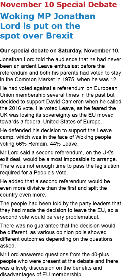 November 10 Special Debate Woking MP Jonathan  Lord is put on the  spot over Brexit Our special debate on Saturday, November 10. Jonathan Lord told the audience that he had never been an ardent Leave enthusiast before the referendum and both his parents had voted to stay in the Common Market in 1975, when he was 12. He had voted against a referendum on European Union membership several times in the past but decided to support David Cameron when he called the 2016 vote. He voted Leave, as he feared the UK was losing its sovereignty as the EU moved towards a federal United States of Europe. He defended his decision to support the Leave camp, which was in the face of Woking people voting 56% Remain, 44% Leave. Mr Lord said a second referendum, on the UK's exit deal, would be almost impossible to arrange. There was not enough time to pass the legislation required for a People's Vote. He added that a second referendum would be even more divisive than the first and split the country even more. The people had been told by the party leaders that they had made the decision to leave the EU, so a second vote would be very problematical. There was no guarantee that the decision would be different, as various opinion polls showed different outcomes depending on the questions asked. Mr Lord answered questions from the 40-plus people who were present at the debate and there was a lively discussion on the benefits and disadvantages of EU membership. 