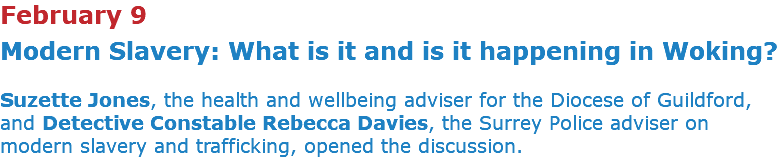 February 9 Modern Slavery: What is it and is it happening in Woking? Suzette Jones, the health and wellbeing adviser for the Diocese of Guildford, and Detective Constable Rebecca Davies, the Surrey Police adviser on modern slavery and trafficking, opened the discussion.