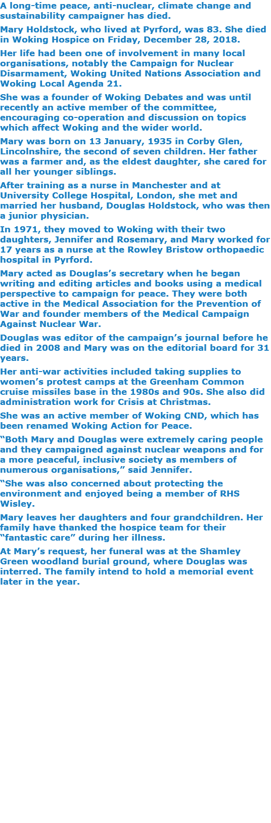 A long-time peace, anti-nuclear, climate change and sustainability campaigner has died. Mary Holdstock, who lived at Pyrford, was 83. She died in Woking Hospice on Friday, December 28, 2018. Her life had been one of involvement in many local organisations, notably the Campaign for Nuclear Disarmament, Woking United Nations Association and Woking Local Agenda 21. She was a founder of Woking Debates and was until recently an active member of the committee, encouraging co-operation and discussion on topics which affect Woking and the wider world. Mary was born on 13 January, 1935 in Corby Glen, Lincolnshire, the second of seven children. Her father was a farmer and, as the eldest daughter, she cared for all her younger siblings. After training as a nurse in Manchester and at University College Hospital, London, she met and married her husband, Douglas Holdstock, who was then a junior physician. In 1971, they moved to Woking with their two daughters, Jennifer and Rosemary, and Mary worked for 17 years as a nurse at the Rowley Bristow orthopaedic hospital in Pyrford. Mary acted as Douglas’s secretary when he began writing and editing articles and books using a medical perspective to campaign for peace. They were both active in the Medical Association for the Prevention of War and founder members of the Medical Campaign Against Nuclear War. Douglas was editor of the campaign’s journal before he died in 2008 and Mary was on the editorial board for 31 years. Her anti-war activities included taking supplies to women’s protest camps at the Greenham Common cruise missiles base in the 1980s and 90s. She also did administration work for Crisis at Christmas. She was an active member of Woking CND, which has been renamed Woking Action for Peace. “Both Mary and Douglas were extremely caring people and they campaigned against nuclear weapons and for a more peaceful, inclusive society as members of numerous organisations,” said Jennifer. “She was also concerned about protecting the environment and enjoyed being a member of RHS Wisley. Mary leaves her daughters and four grandchildren. Her family have thanked the hospice team for their “fantastic care” during her illness. At Mary’s request, her funeral was at the Shamley Green woodland burial ground, where Douglas was interred. The family intend to hold a memorial event later in the year. 