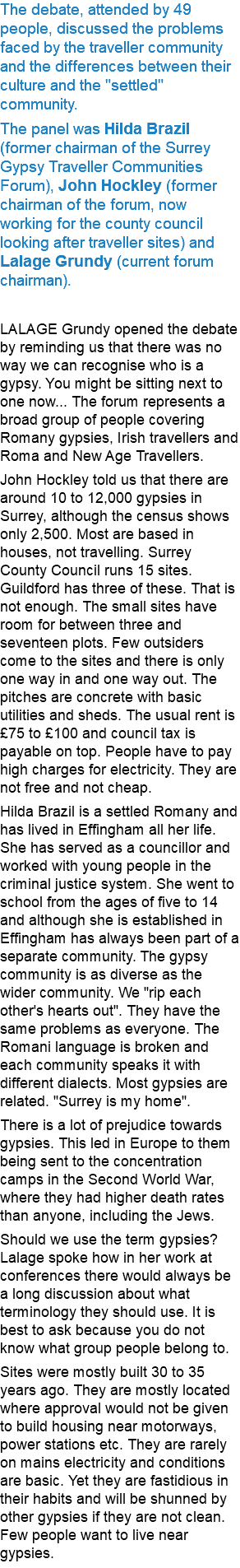 The debate, attended by 49 people, discussed the problems faced by the traveller community and the differences between their culture and the "settled" community. The panel was Hilda Brazil (former chairman of the Surrey Gypsy Traveller Communities Forum), John Hockley (former chairman of the forum, now working for the county council looking after traveller sites) and Lalage Grundy (current forum chairman). LALAGE Grundy opened the debate by reminding us that there was no way we can recognise who is a gypsy. You might be sitting next to one now... The forum represents a broad group of people covering Romany gypsies, Irish travellers and Roma and New Age Travellers. John Hockley told us that there are around 10 to 12,000 gypsies in Surrey, although the census shows only 2,500. Most are based in houses, not travelling. Surrey County Council runs 15 sites. Guildford has three of these. That is not enough. The small sites have room for between three and seventeen plots. Few outsiders come to the sites and there is only one way in and one way out. The pitches are concrete with basic utilities and sheds. The usual rent is £75 to £100 and council tax is payable on top. People have to pay high charges for electricity. They are not free and not cheap. Hilda Brazil is a settled Romany and has lived in Effingham all her life. She has served as a councillor and worked with young people in the criminal justice system. She went to school from the ages of five to 14 and although she is established in Effingham has always been part of a separate community. The gypsy community is as diverse as the wider community. We "rip each other's hearts out". They have the same problems as everyone. The Romani language is broken and each community speaks it with different dialects. Most gypsies are related. "Surrey is my home". There is a lot of prejudice towards gypsies. This led in Europe to them being sent to the concentration camps in the Second World War, where they had higher death rates than anyone, including the Jews. Should we use the term gypsies? Lalage spoke how in her work at conferences there would always be a long discussion about what terminology they should use. It is best to ask because you do not know what group people belong to. Sites were mostly built 30 to 35 years ago. They are mostly located where approval would not be given to build housing near motorways, power stations etc. They are rarely on mains electricity and conditions are basic. Yet they are fastidious in their habits and will be shunned by other gypsies if they are not clean. Few people want to live near gypsies. 