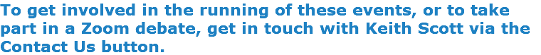 To get involved in the running of these events, or to take part in a Zoom debate, get in touch with Keith Scott via the Contact Us button.