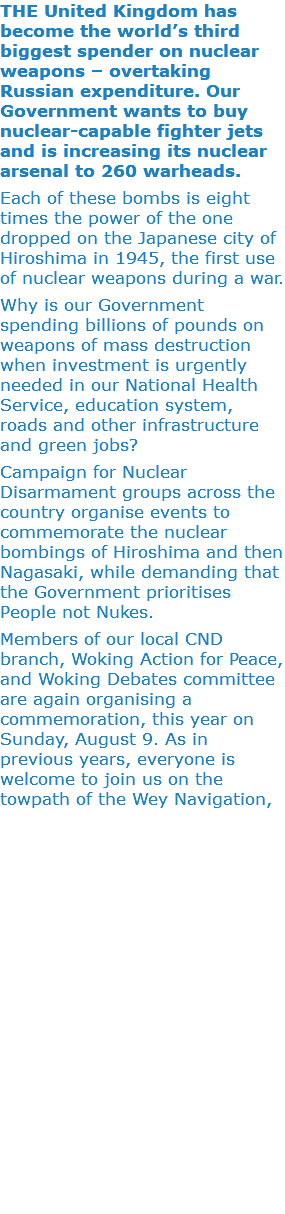 THE United Kingdom has become the world’s third biggest spender on nuclear weapons – overtaking Russian expenditure. Our Government wants to buy nuclear-capable fighter jets and is increasing its nuclear arsenal to 260 warheads. Each of these bombs is eight times the power of the one dropped on the Japanese city of Hiroshima in 1945, the first use of nuclear weapons during a war. Why is our Government spending billions of pounds on weapons of mass destruction when investment is urgently needed in our National Health Service, education system, roads and other infrastructure and green jobs? Campaign for Nuclear Disarmament groups across the country organise events to commemorate the nuclear bombings of Hiroshima and then Nagasaki, while demanding that the Government prioritises People not Nukes. Members of our local CND branch, Woking Action for Peace, and Woking Debates committee are again organising a commemoration, this year on Sunday, August 9. As in previous years, everyone is welcome to join us on the towpath of the Wey Navigation, 