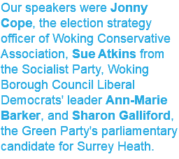 Our speakers were Jonny Cope, the election strategy officer of Woking Conservative Association, Sue Atkins from the Socialist Party, Woking Borough Council Liberal Democrats' leader Ann-Marie Barker, and Sharon Galliford, the Green Party's parliamentary candidate for Surrey Heath. 
