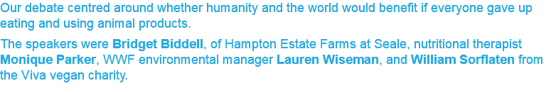 Our debate centred around whether humanity and the world would benefit if everyone gave up eating and using animal products. The speakers were Bridget Biddell, of Hampton Estate Farms at Seale, nutritional therapist Monique Parker, WWF environmental manager Lauren Wiseman, and William Sorflaten from the Viva vegan charity.