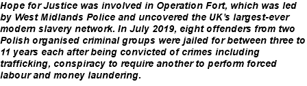 Hope for Justice was involved in Operation Fort, which was led by West Midlands Police and uncovered the UK’s largest-ever modern slavery network. In July 2019, eight offenders from two Polish organised criminal groups were jailed for between three to 11 years each after being convicted of crimes including trafficking, conspiracy to require another to perform forced labour and money laundering.